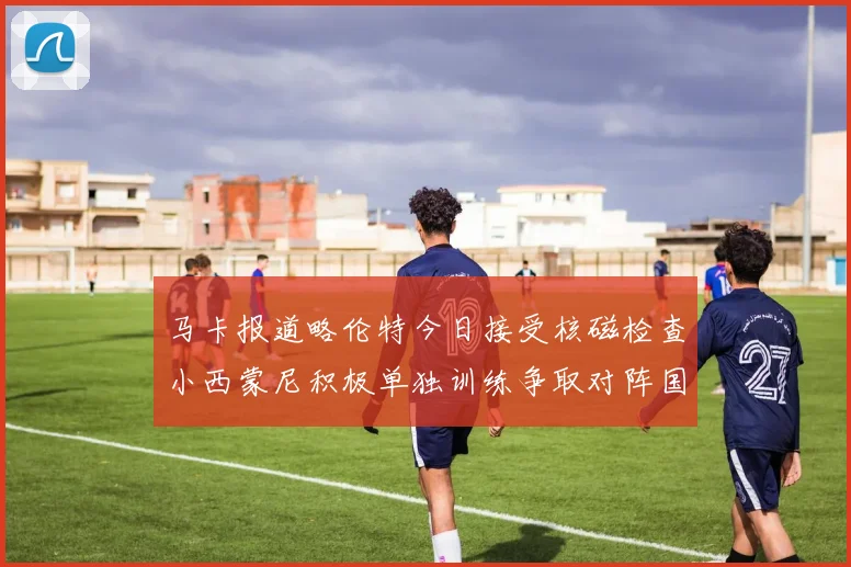 马卡报道略伦特今日接受核磁检查小西蒙尼积极单独训练争取对阵国米出场