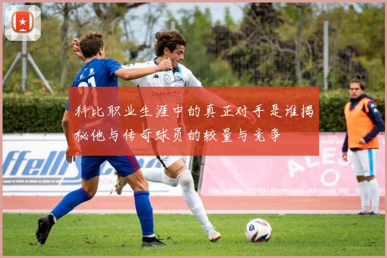 科比职业生涯中的真正对手是谁揭秘他与传奇球员的较量与竞争