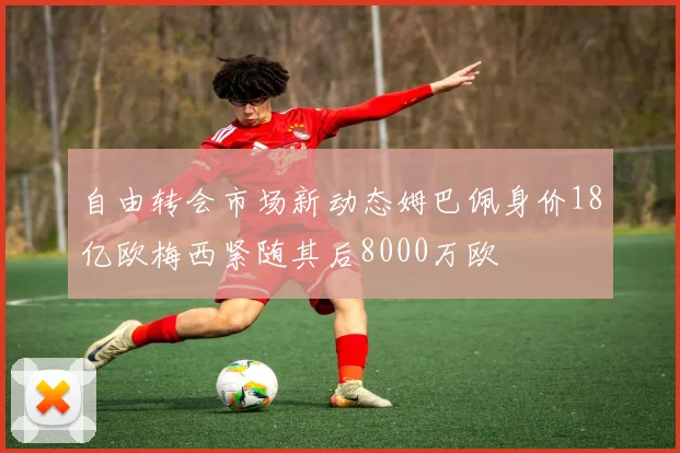 自由转会市场新动态姆巴佩身价18亿欧梅西紧随其后8000万欧