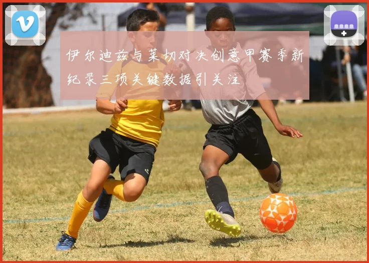 伊尔迪兹与莱切对决创意甲赛季新纪录三项关键数据引关注