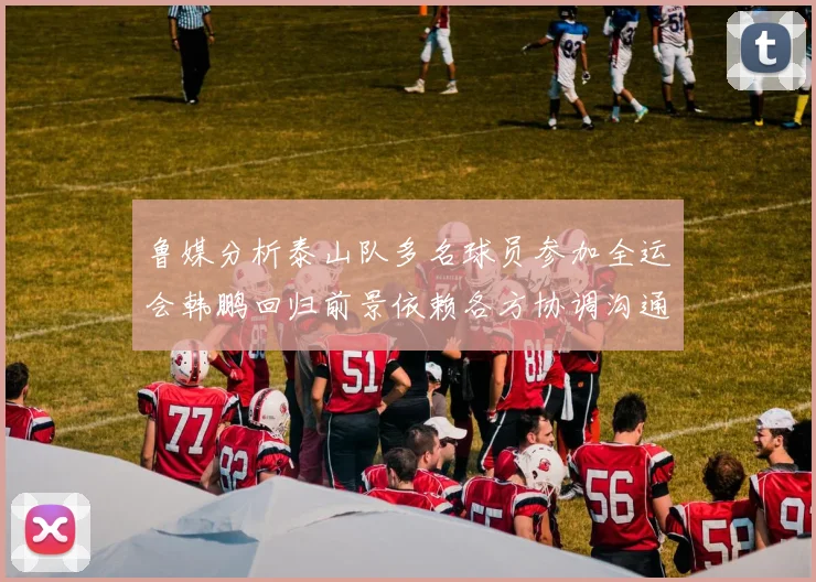 鲁媒分析泰山队多名球员参加全运会韩鹏回归前景依赖各方协调沟通