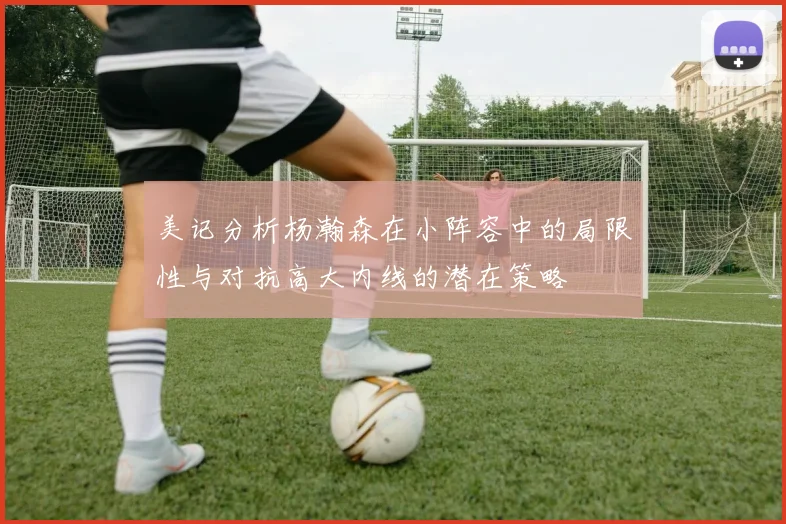 美记分析杨瀚森在小阵容中的局限性与对抗高大内线的潜在策略