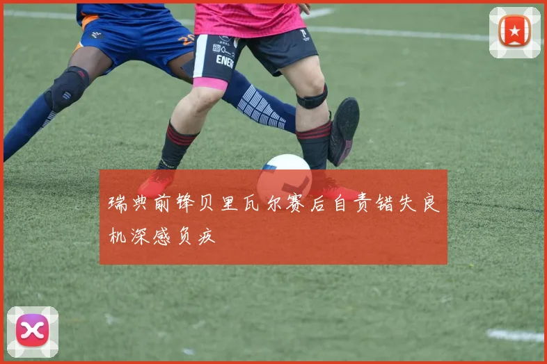 瑞典前锋贝里瓦尔赛后自责错失良机深感负疚