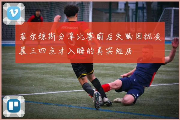 菲尔琼斯分享比赛前后失眠困扰凌晨三四点才入睡的真实经历