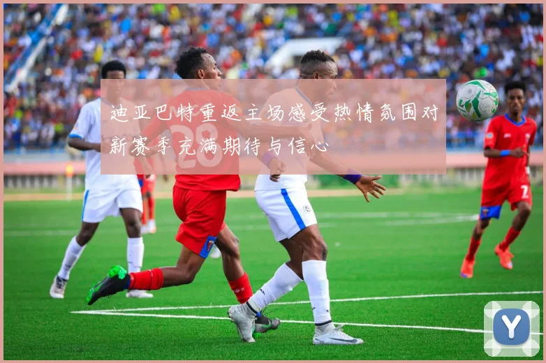 迪亚巴特重返主场感受热情氛围对新赛季充满期待与信心