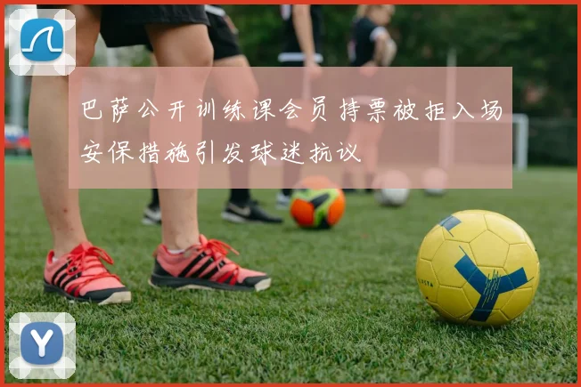巴萨公开训练课会员持票被拒入场安保措施引发球迷抗议