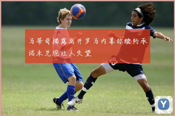 马蒂奇揭露离开罗马内幕称续约承诺未兑现让人失望