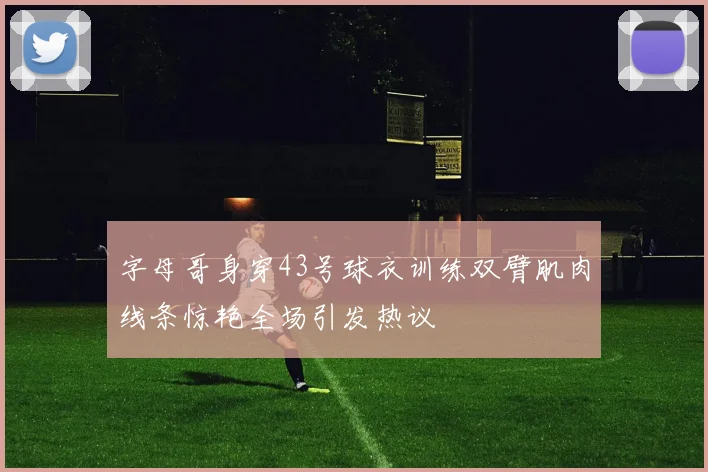 字母哥身穿43号球衣训练双臂肌肉线条惊艳全场引发热议