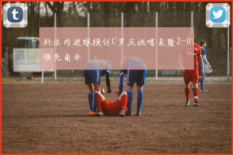 科法内进球模仿C罗庆祝喀麦隆2-0领先南非