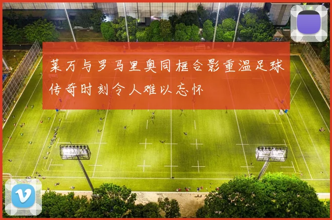 莱万与罗马里奥同框合影重温足球传奇时刻令人难以忘怀