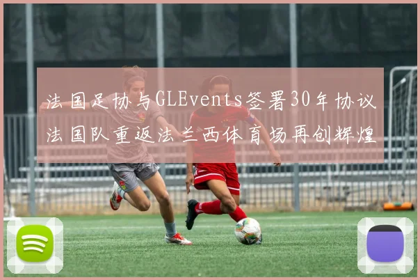 法国足协与GLEvents签署30年协议法国队重返法兰西体育场再创辉煌
