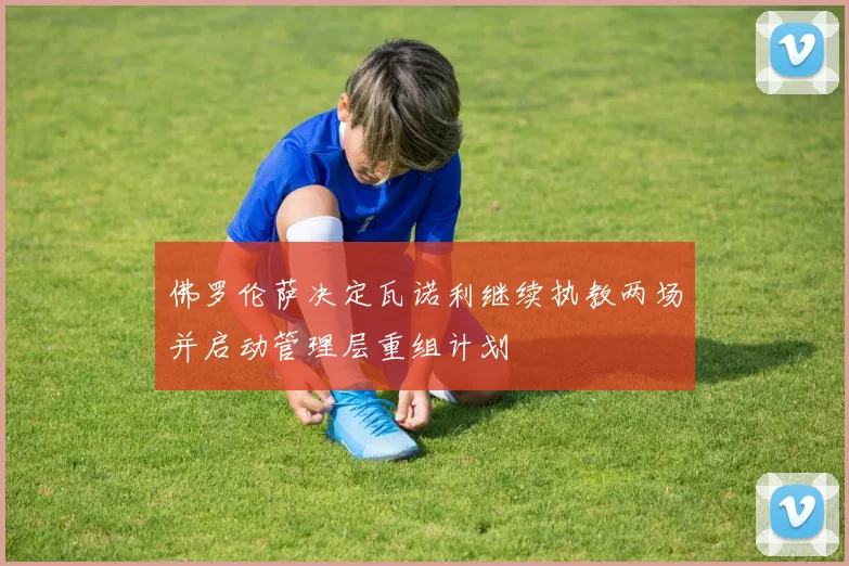 佛罗伦萨决定瓦诺利继续执教两场并启动管理层重组计划