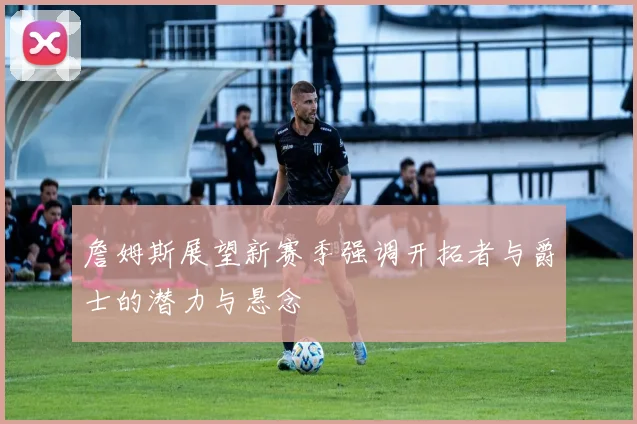 詹姆斯展望新赛季强调开拓者与爵士的潜力与悬念