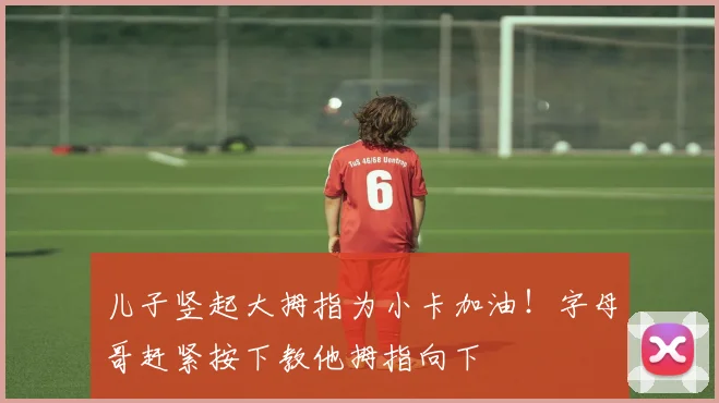 儿子竖起大拇指为小卡加油！字母哥赶紧按下教他拇指向下