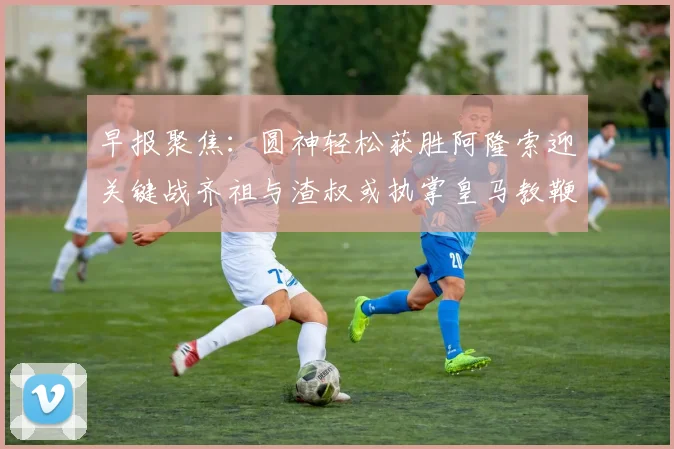 早报聚焦：圆神轻松获胜阿隆索迎关键战齐祖与渣叔或执掌皇马教鞭