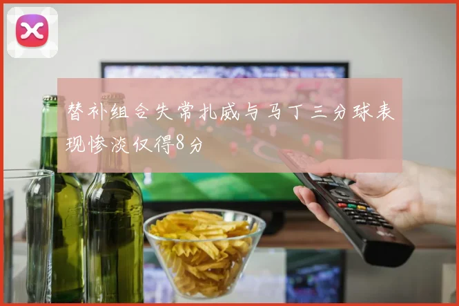 替补组合失常扎威与马丁三分球表现惨淡仅得8分