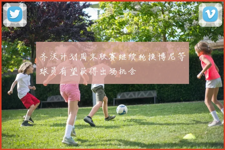 齐沃计划周末联赛继续轮换博尼等球员有望获得出场机会