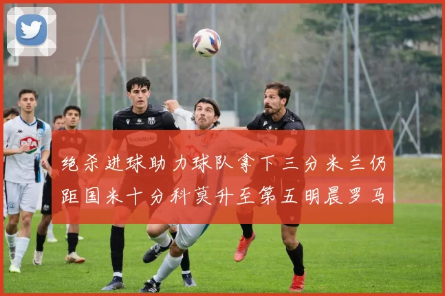 绝杀进球助力球队拿下三分米兰仍距国米十分科莫升至第五明晨罗马对决尤文