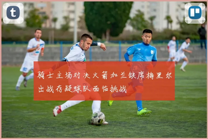 骑士主场对决火箭加兰缺席梅里尔出战存疑球队面临挑战