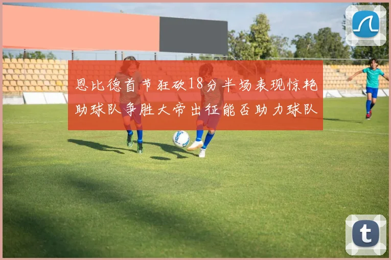 恩比德首节狂砍18分半场表现惊艳助球队争胜大帝出征能否助力球队逆袭