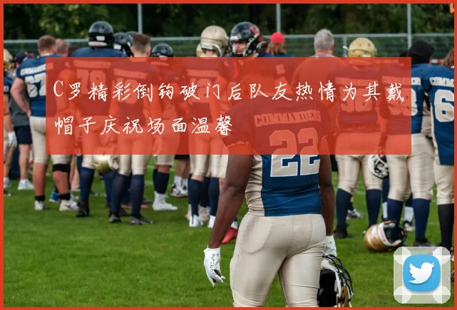 C罗精彩倒钩破门后队友热情为其戴帽子庆祝场面温馨