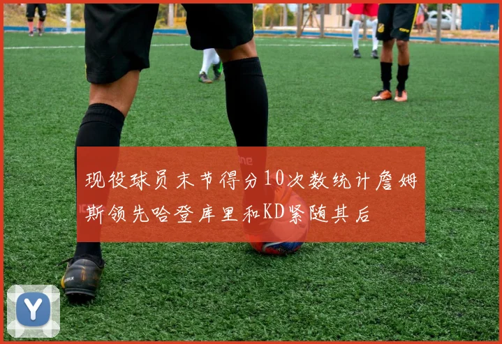 现役球员末节得分10次数统计詹姆斯领先哈登库里和KD紧随其后