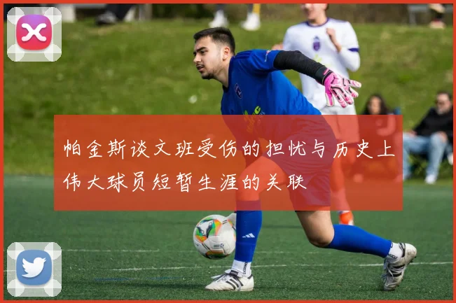 帕金斯谈文班受伤的担忧与历史上伟大球员短暂生涯的关联