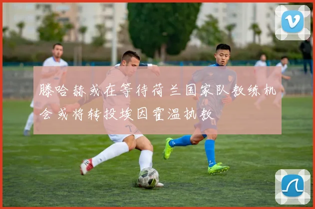 滕哈赫或在等待荷兰国家队教练机会或将转投埃因霍温执教