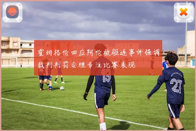 霍姆格伦回应阿伦被驱逐事件强调裁判判罚合理专注比赛表现