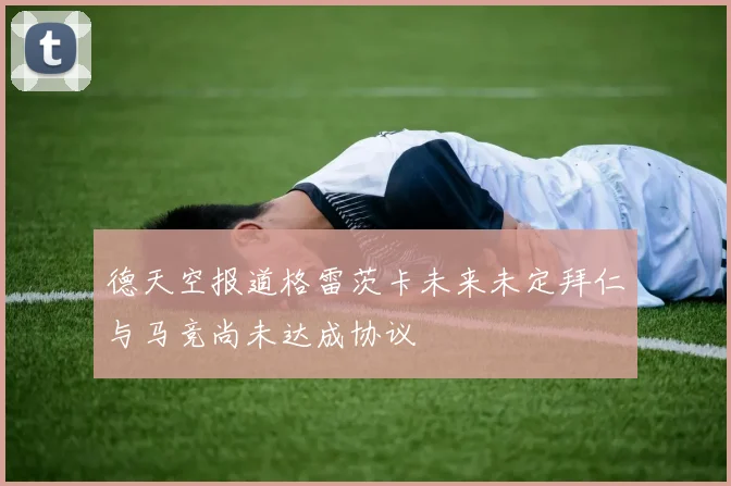 德天空报道格雷茨卡未来未定拜仁与马竞尚未达成协议