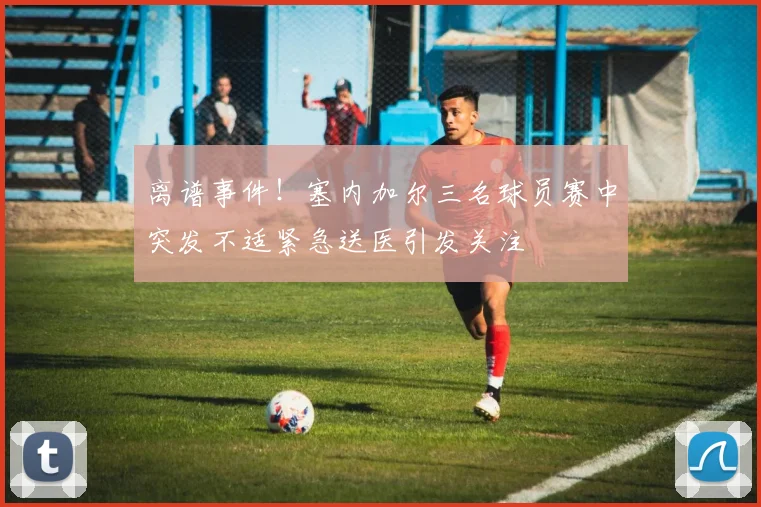 离谱事件！塞内加尔三名球员赛中突发不适紧急送医引发关注