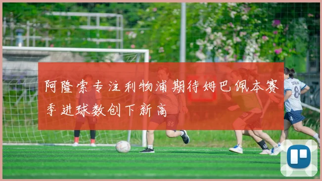 阿隆索专注利物浦期待姆巴佩本赛季进球数创下新高