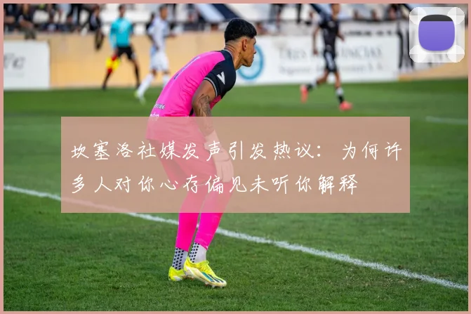 坎塞洛社媒发声引发热议：为何许多人对你心存偏见未听你解释