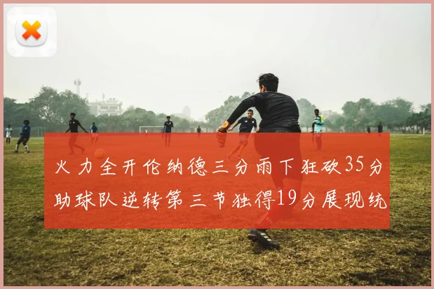 火力全开伦纳德三分雨下狂砍35分助球队逆转第三节独得19分展现统治力