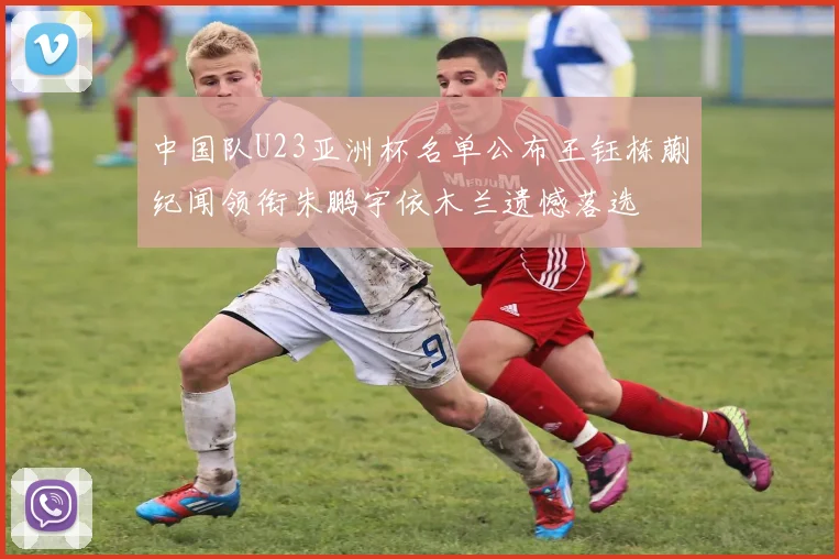 中国队U23亚洲杯名单公布王钰栋蒯纪闻领衔朱鹏宇依木兰遗憾落选
