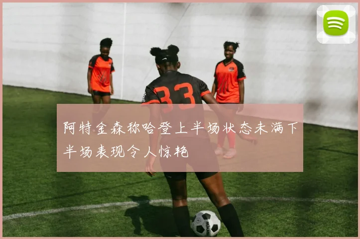 阿特金森称哈登上半场状态未满下半场表现令人惊艳