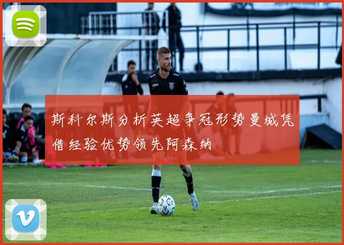 斯科尔斯分析英超争冠形势曼城凭借经验优势领先阿森纳